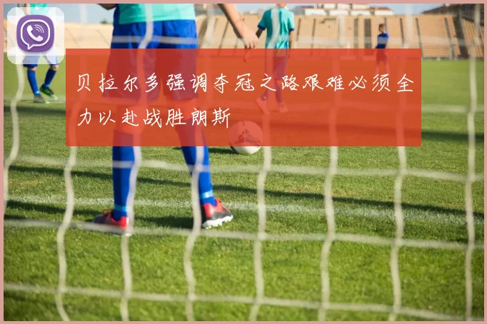 贝拉尔多强调夺冠之路艰难必须全力以赴战胜朗斯