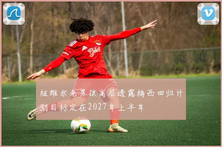 纽维尔老男孩高层透露梅西回归计划目标定在2027年上半年