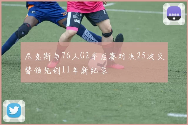 尼克斯与76人G2季后赛对决25次交替领先创11年新纪录