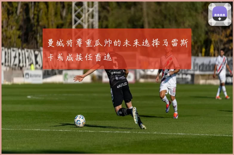 曼城将尊重瓜帅的未来选择马雷斯卡或成接任首选