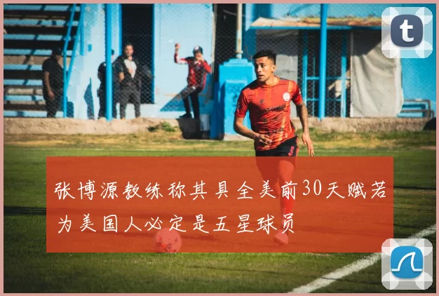 张博源教练称其具全美前30天赋若为美国人必定是五星球员