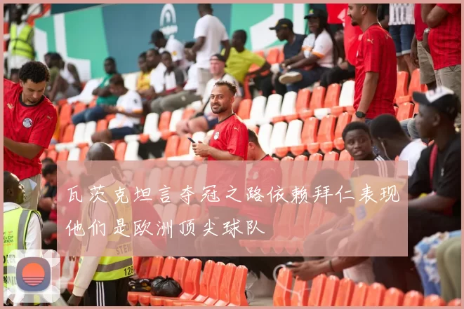瓦茨克坦言夺冠之路依赖拜仁表现他们是欧洲顶尖球队