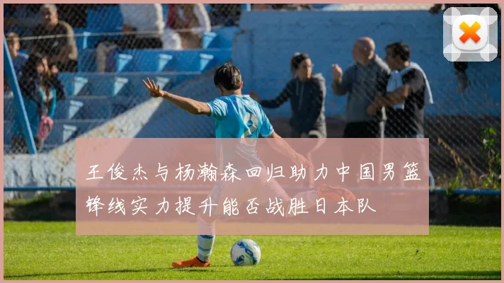 王俊杰与杨瀚森回归助力中国男篮锋线实力提升能否战胜日本队