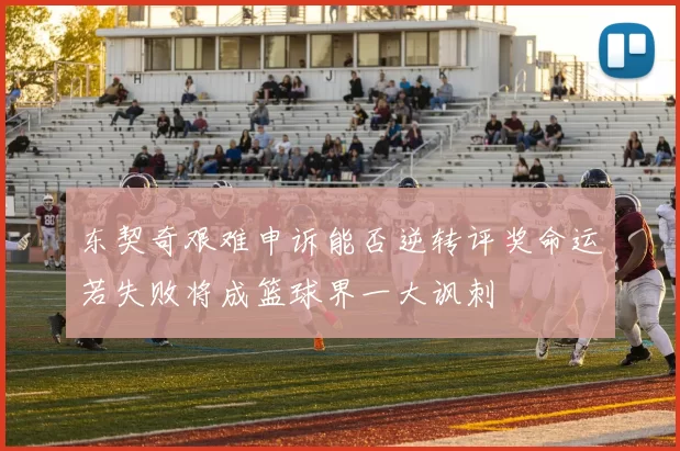 东契奇艰难申诉能否逆转评奖命运若失败将成篮球界一大讽刺