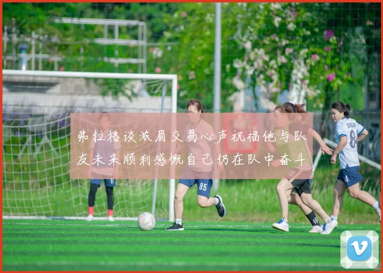 弗拉格谈浓眉交易心声祝福他与队友未来顺利感慨自己仍在队中奋斗