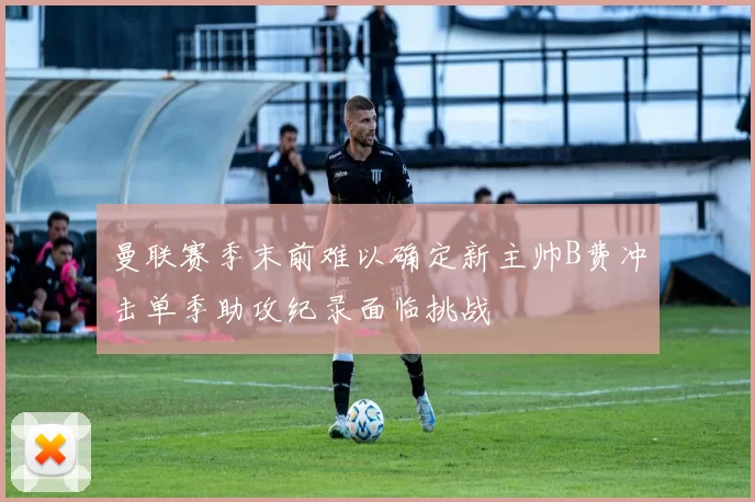 曼联赛季末前难以确定新主帅B费冲击单季助攻纪录面临挑战