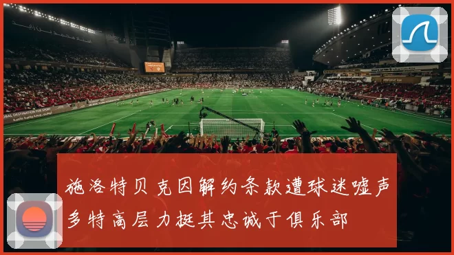 施洛特贝克因解约条款遭球迷嘘声多特高层力挺其忠诚于俱乐部