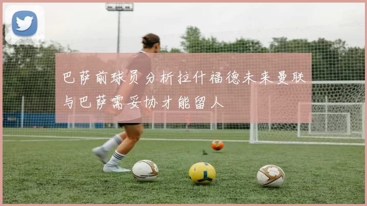 巴萨前球员分析拉什福德未来曼联与巴萨需妥协才能留人