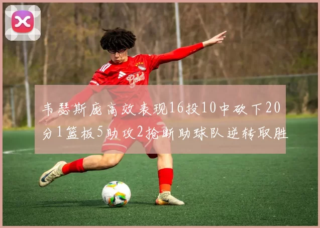韦瑟斯庞高效表现16投10中砍下20分1篮板5助攻2抢断助球队逆转取胜