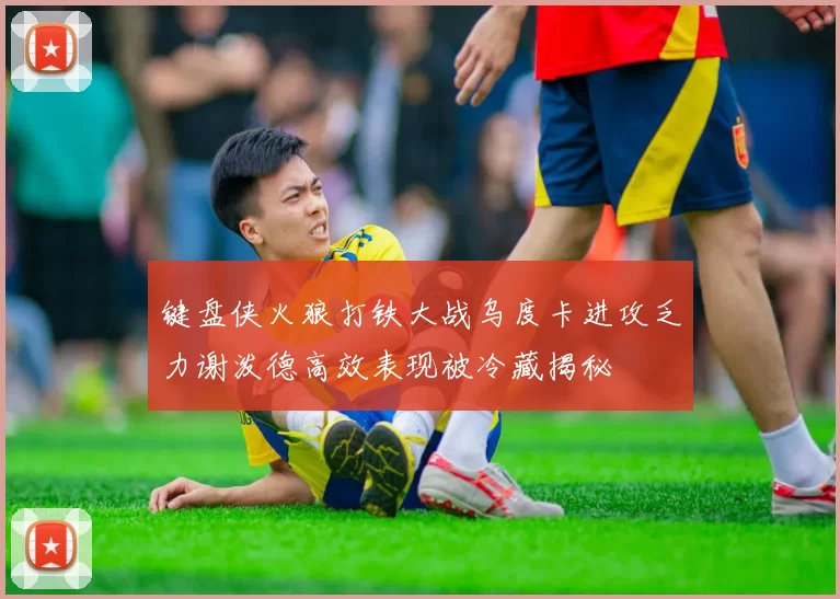 键盘侠火狼打铁大战乌度卡进攻乏力谢泼德高效表现被冷藏揭秘