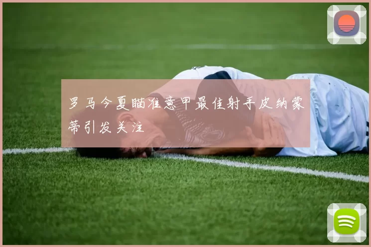 罗马今夏瞄准意甲最佳射手皮纳蒙蒂引发关注