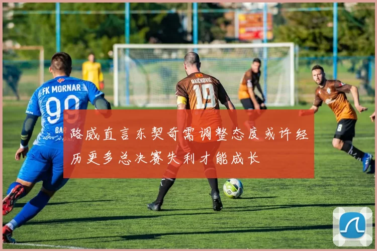 路威直言东契奇需调整态度或许经历更多总决赛失利才能成长