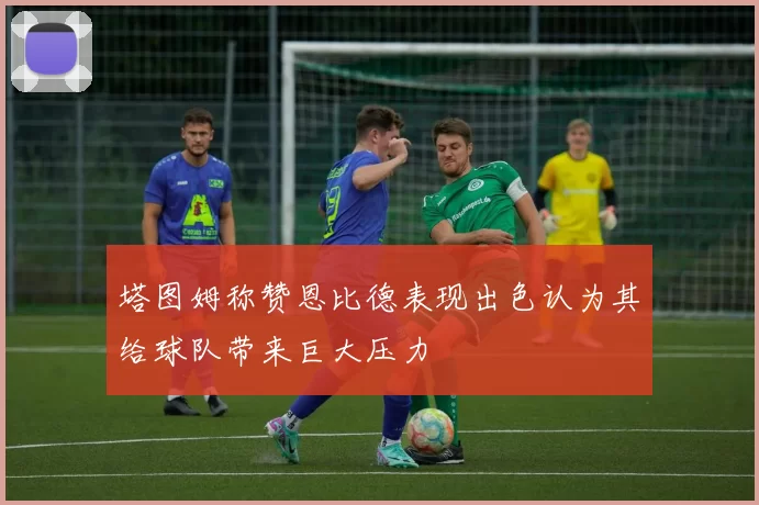 塔图姆称赞恩比德表现出色认为其给球队带来巨大压力