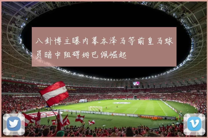 八卦博主曝内幕本泽马等前皇马球员暗中阻碍姆巴佩崛起