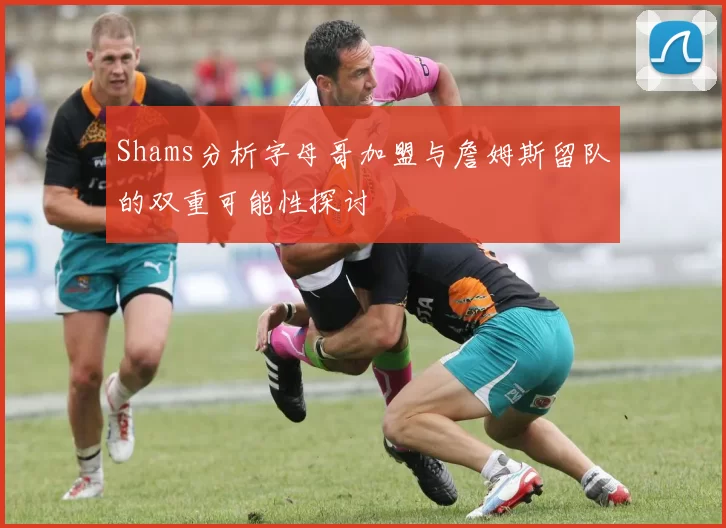 Shams分析字母哥加盟与詹姆斯留队的双重可能性探讨