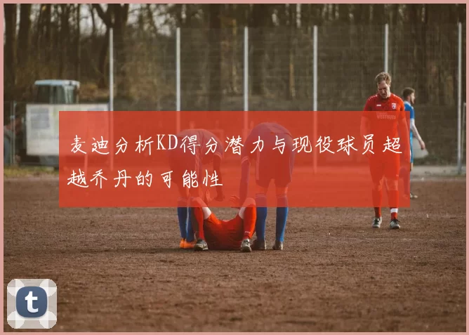 麦迪分析KD得分潜力与现役球员超越乔丹的可能性