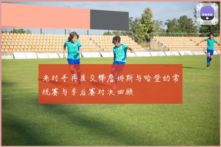 老对手再度交锋詹姆斯与哈登的常规赛与季后赛对决回顾
