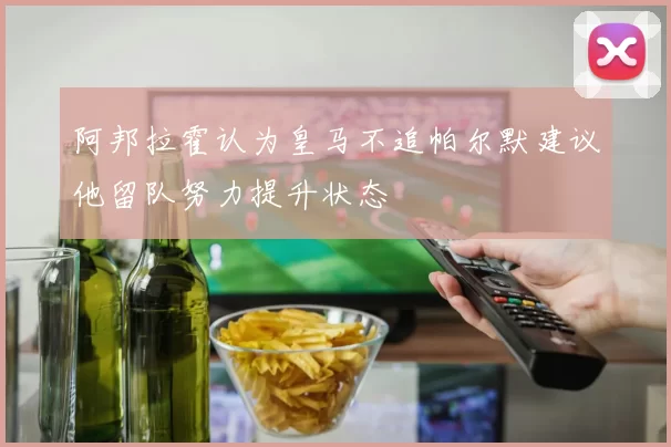 阿邦拉霍认为皇马不追帕尔默建议他留队努力提升状态