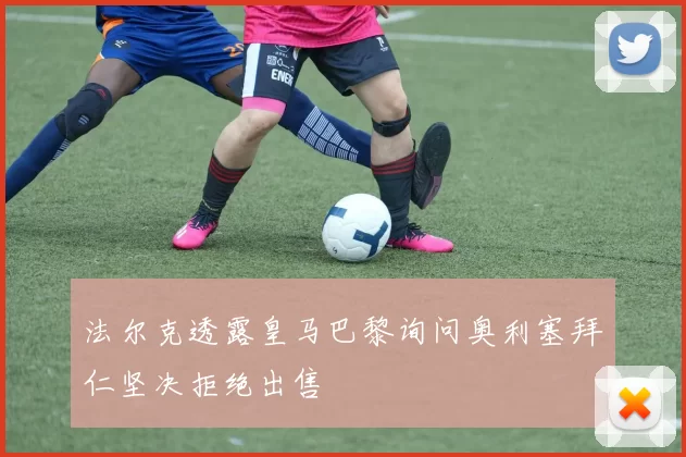 法尔克透露皇马巴黎询问奥利塞拜仁坚决拒绝出售